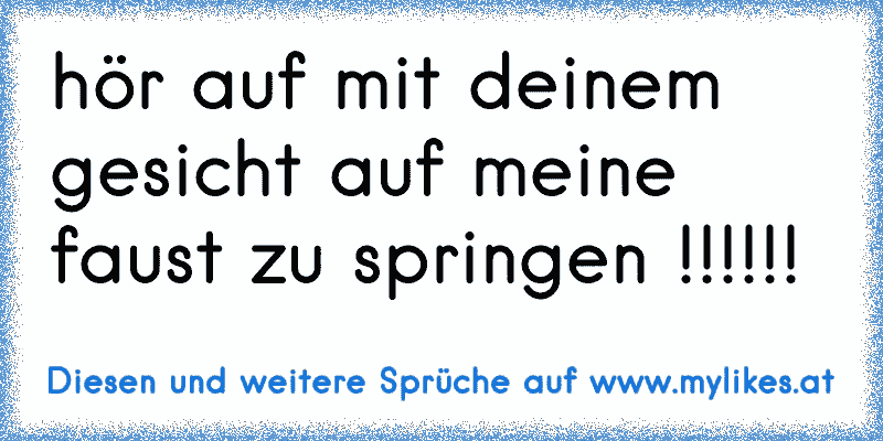 hör auf mit deinem gesicht auf meine faust zu springen !!!!!!
