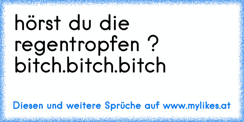 hörst du die regentropfen ? bitch.bitch.bitch
