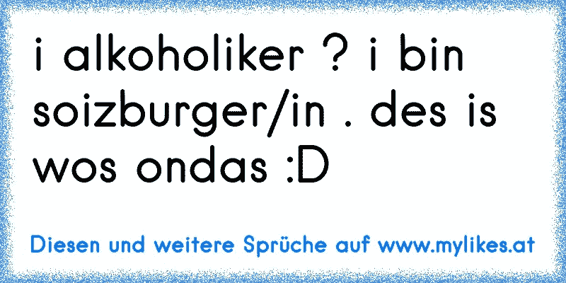 i alkoholiker ? i bin soizburger/in . des is wos ondas :D
