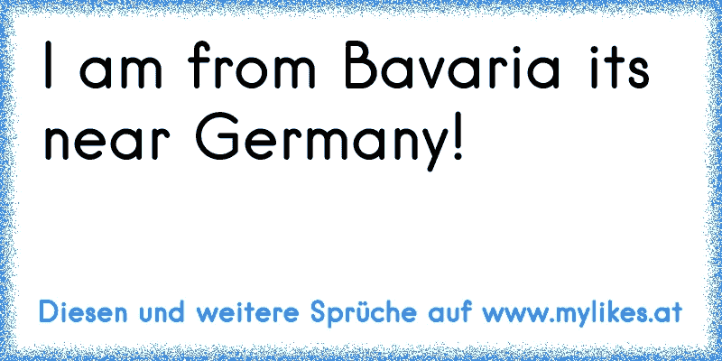 I am from Bavaria its near Germany!
