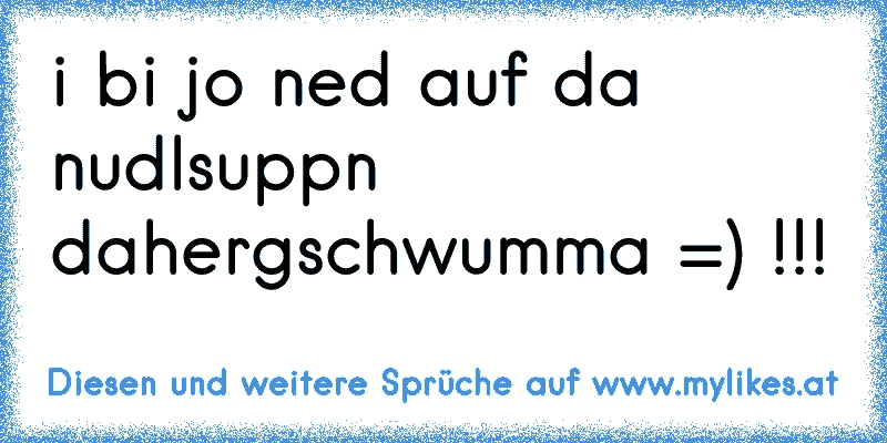 i bi jo ned auf da nudlsuppn dahergschwumma =) !!!
