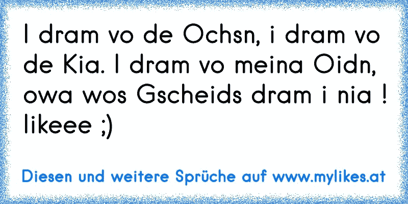 I dram vo de Ochsn, i dram vo de Kia. I dram vo meina Oidn, owa wos Gscheids dram i nia !
likeee ;)
