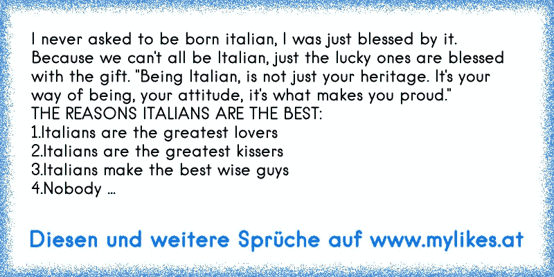 I never asked to be born italian, I was just blessed by it. Because we can't all be Italian, just the lucky ones are blessed with the gift. "Being Italian, is not just your heritage. It's your way of being, your attitude, it's what makes you proud."
THE REASONS ITALIANS ARE THE BEST:
1.Italians are the greatest lovers
2.Italians are the greatest...