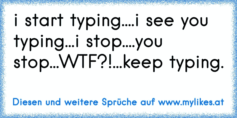 i start typing....i see you typing...i stop....you stop...WTF?!...keep typing.
