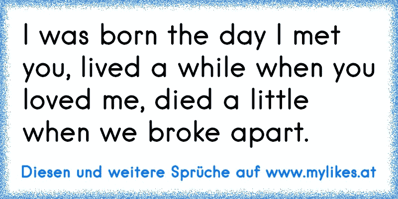 I was born the day I met you, lived a while when you loved me, died a little when we broke apart.
