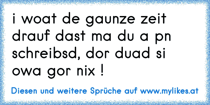 i woat de gaunze zeit drauf dast ma du a pn schreibsd, dor duad si owa gor nix !
