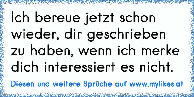 Ich bereue jetzt schon wieder, dir geschrieben zu haben, wenn ich merke dich interessiert es nicht.
