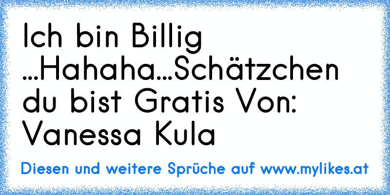 Ich bin Billig ...
Hahaha...
Schätzchen du bist Gratis ♥
Von: Vanessa Kula
