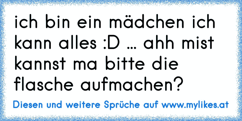 ich bin ein mädchen ich kann alles :D ... ahh mist kannst ma bitte die flasche aufmachen?
