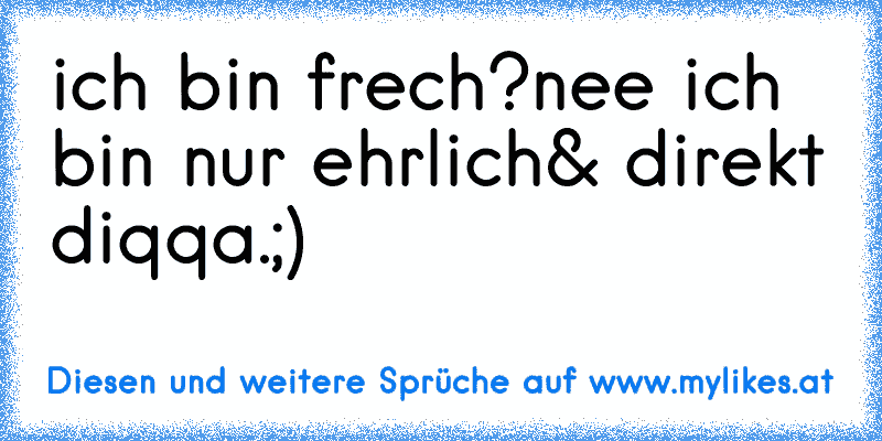 ich bin frech?
nee ich bin nur ehrlich& direkt diqqa.;)
