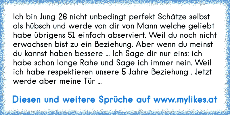 Ich bin Jung 26 nicht unbedingt perfekt Schätze selbst als hübsch und werde von dir von Mann welche geliebt habe übrigens 51 einfach abserviert. Weil du noch nicht erwachsen bist zu ein Beziehung. Aber wenn du meinst du kannst haben bessere ... Ich Sage dir nur eins: ich habe schon lange Rahe und Sage ich immer nein. Weil ich habe respektieren u...