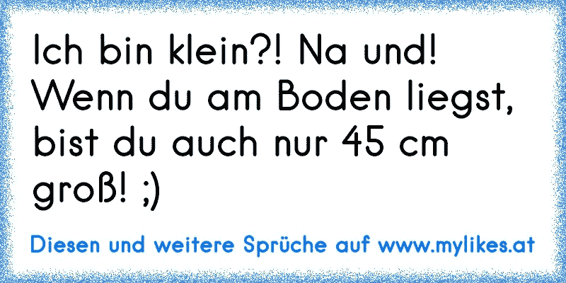 Ich bin klein?! Na und! Wenn du am Boden liegst, bist du auch nur 45 cm groß! ;)
