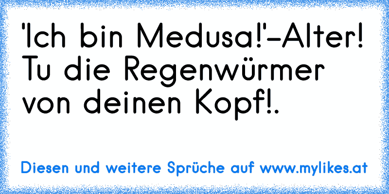 'Ich bin Medusa!'
-Alter! Tu die Regenwürmer von deinen Kopf!.
