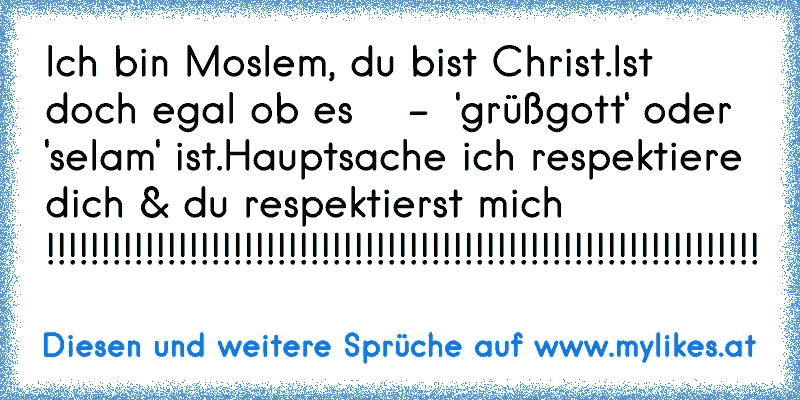 Ich bin Moslem, du bist Christ.
Ist doch egal ob es    -  'grüßgott' oder 'selam' ist.
Hauptsache ich respektiere dich & du respektierst mich !!!!!!!!!!!!!!!!!!!!!!!!!!!!!!!!!!!!!!!!!!!!!!!!!!!!!!!!!!!!!!!!!
