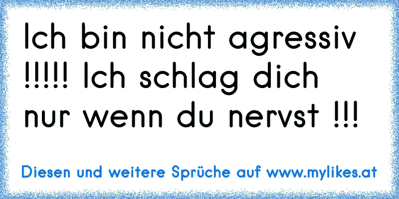 Ich bin nicht agressiv !!!!! Ich schlag dich nur wenn du nervst !!!
