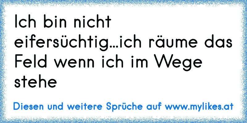 Ich bin nicht eifersüchtig...ich räume das Feld wenn ich im Wege stehe
