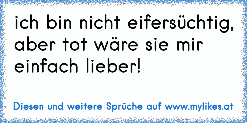 ich bin nicht eifersüchtig, aber tot wäre sie mir einfach lieber!
