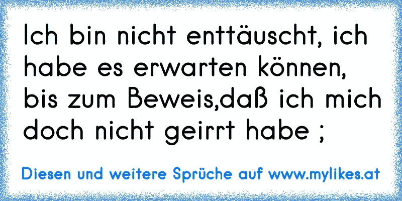 Ich bin nicht enttäuscht, ich habe es erwarten können, bis zum Beweis,daß ich mich doch nicht geirrt habe ;
