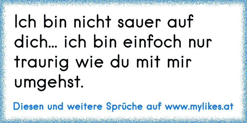 Ich bin nicht sauer auf dich... ich bin einfoch nur traurig wie du mit mir umgehst.
