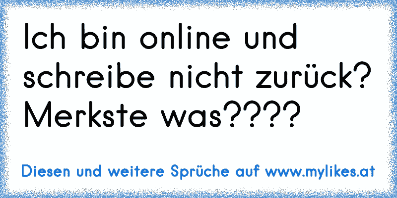 Ich bin online und schreibe nicht zurück? Merkste was????
