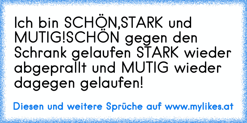 Ich bin SCHÖN,STARK und MUTIG!
SCHÖN gegen den Schrank gelaufen STARK wieder abgeprallt und MUTIG wieder dagegen gelaufen!
