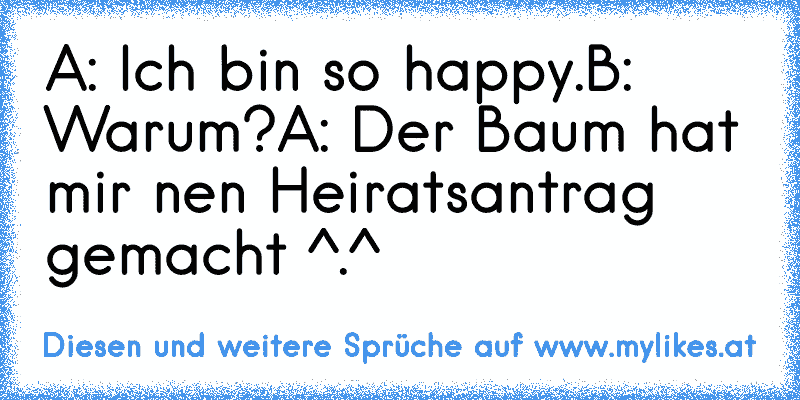 A: Ich bin so happy.
B: Warum?
A: Der Baum hat mir nen Heiratsantrag gemacht ^.^
