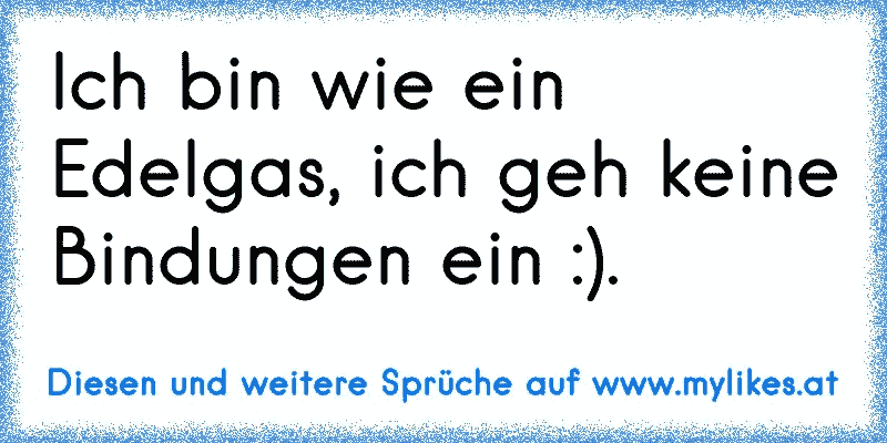 Ich bin wie ein Edelgas, ich geh keine Bindungen ein :).
