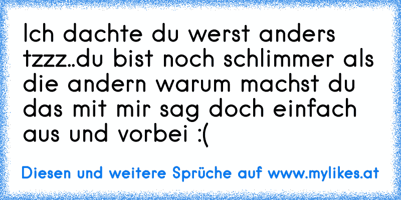 Ich dachte du werst anders tzzz..du bist noch schlimmer als die andern warum machst du das mit mir sag doch einfach aus und vorbei :(
