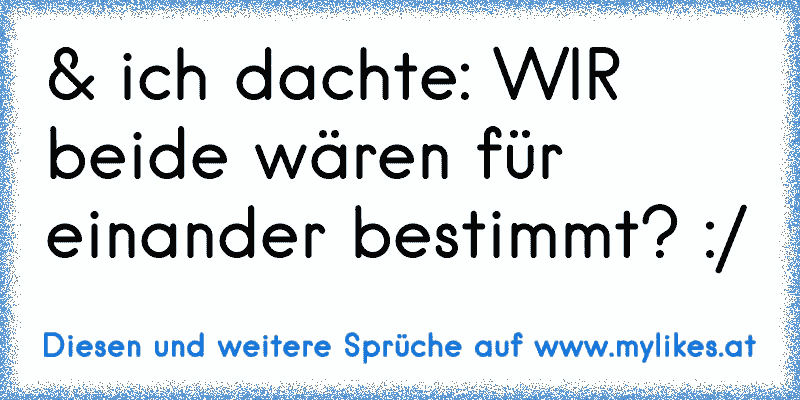 & ich dachte: WIR beide wären für einander bestimmt? :/
