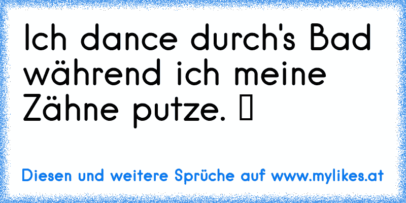 Ich dance durch's Bad während ich meine Zähne putze. ツ
