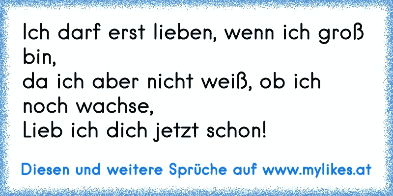 Ich darf erst lieben, wenn ich groß bin,
da ich aber nicht weiß, ob ich noch wachse,
Lieb ich dich jetzt schon!
