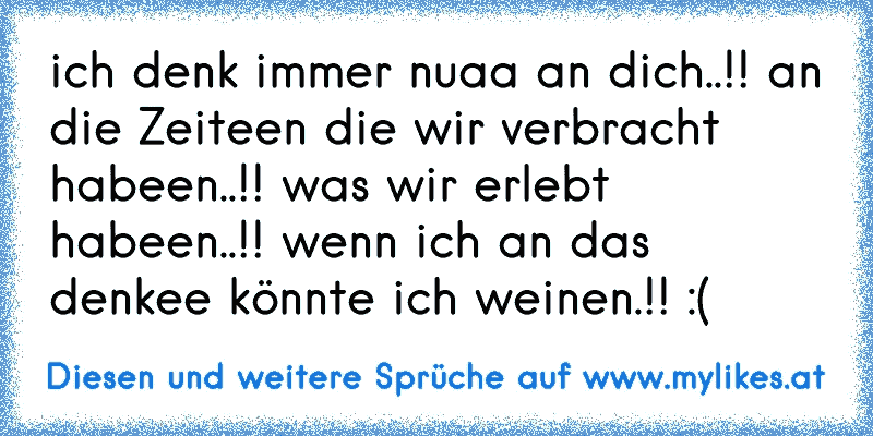 ich denk immer nuaa an dich..!! an die Zeiteen die wir verbracht habeen..!! was wir erlebt habeen..!! wenn ich an das denkee könnte ich weinen.!! :´(
