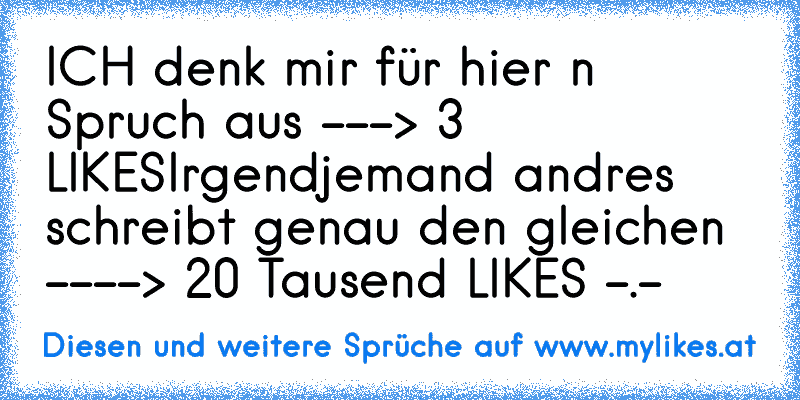 ICH denk mir für hier ´n Spruch aus ---> 3 LIKES
Irgendjemand andres schreibt genau den gleichen ----> 20 Tausend LIKES -.-
