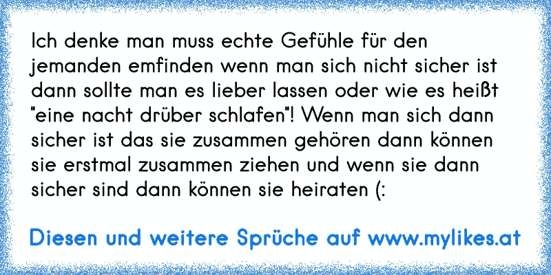 Ich denke man muss echte Gefühle für den jemanden emfinden wenn man sich nicht sicher ist dann sollte man es lieber lassen oder wie es heißt ''eine nacht drüber schlafen''! Wenn man sich dann sicher ist das sie zusammen gehören dann können sie erstmal zusammen ziehen und wenn sie dann sicher sind dann können sie heiraten (:
