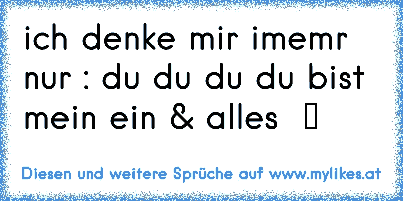 ich denke mir imemr nur : du du du du bist mein ein & alles  ツ ♥
