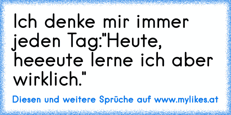 Ich denke mir immer jeden Tag:"Heute, heeeute lerne ich aber wirklich."
