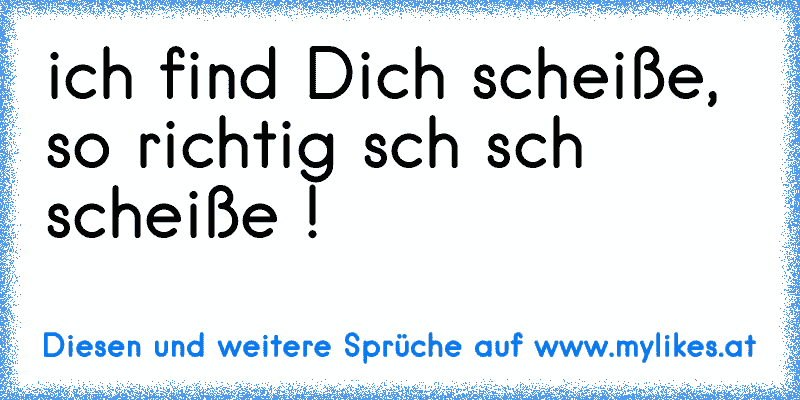 ich find Dich scheiße, so richtig sch sch scheiße !
