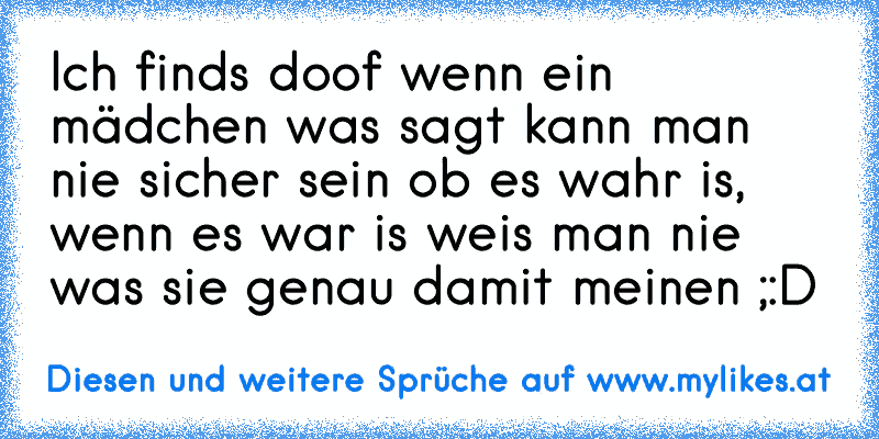 Ich finds doof wenn ein mädchen was sagt kann man nie sicher sein ob es wahr is, wenn es war is weis man nie was sie genau damit meinen ;:D
