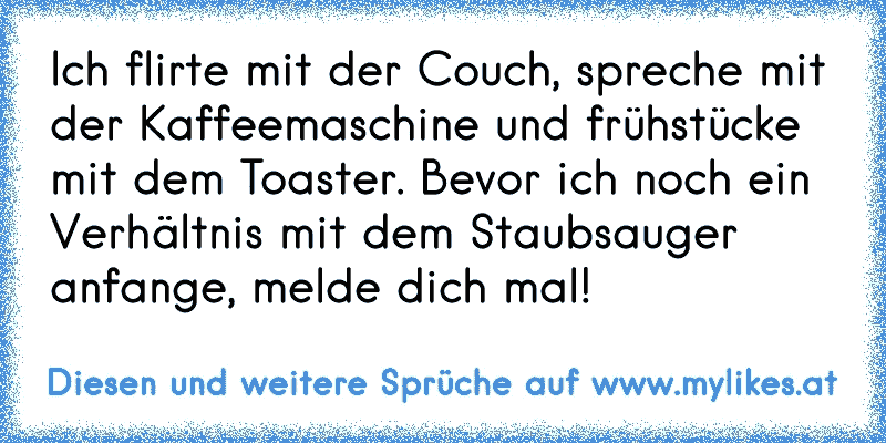 Ich flirte mit der Couch, spreche mit der Kaffeemaschine und frühstücke mit dem Toaster. Bevor ich noch ein Verhältnis mit dem Staubsauger anfange, melde dich mal!
