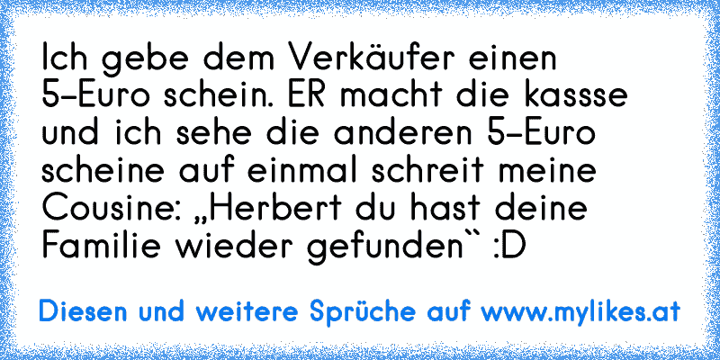 Ich gebe dem Verkäufer einen 5-Euro schein. ER macht die kassse und ich sehe die anderen 5-Euro scheine auf einmal schreit meine Cousine: ,,Herbert du hast deine Familie wieder gefunden`` :D
