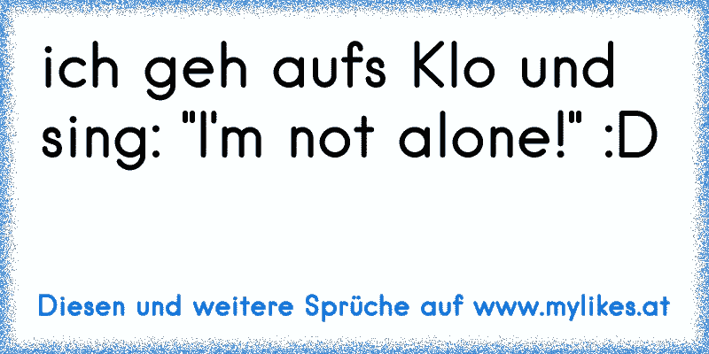 ich geh aufs Klo und sing: "I'm not alone!" :D
