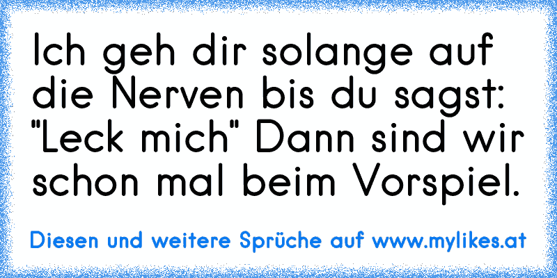 Ich geh dir solange auf die Nerven bis du sagst: "Leck mich" Dann sind wir schon mal beim Vorspiel.
