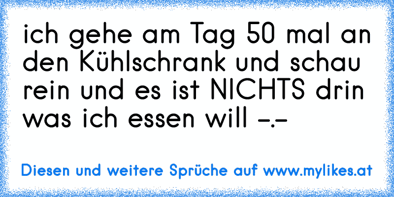 ich gehe am Tag 50 mal an den Kühlschrank und schau rein und es ist NICHTS drin was ich essen will -.-
