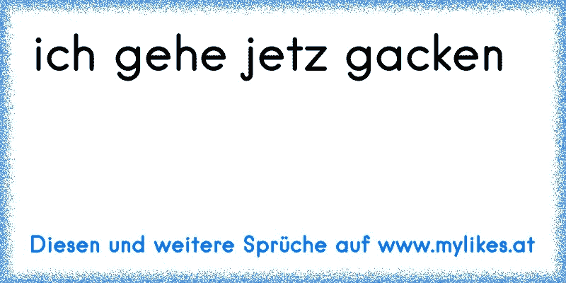 ich gehe jetz gacken
