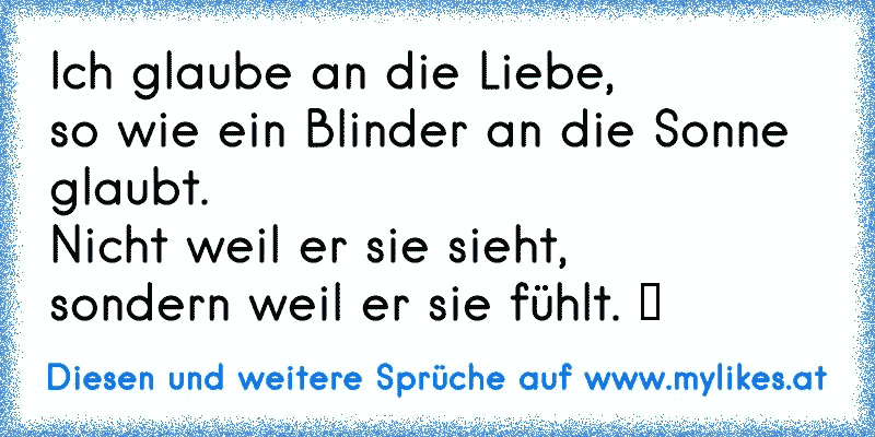 Ich glaube an die Liebe,
so wie ein Blinder an die Sonne glaubt.
Nicht weil er sie sieht,
sondern weil er sie fühlt. ♥
