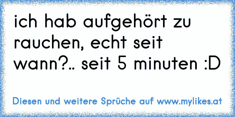 ich hab aufgehört zu rauchen, echt seit wann?.. seit 5 minuten :D
