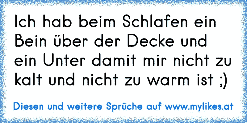 Ich hab beim Schlafen ein Bein über der Decke und ein Unter damit mir nicht zu kalt und nicht zu warm ist ;)
