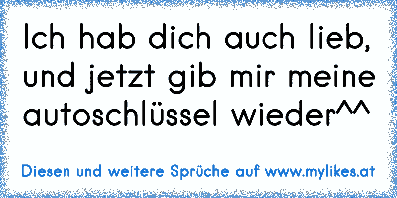 Ich hab dich auch lieb, und jetzt gib mir meine autoschlüssel wieder^^
