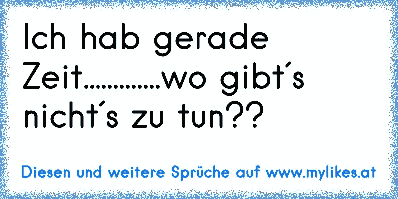 Ich hab gerade Zeit.............wo gibt´s nicht´s zu tun??
