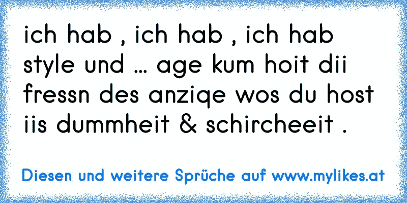 ich hab , ich hab , ich hab style und ... age kum hoit dii fressn des anziqe wos du host iis dummheit & schircheeit .
